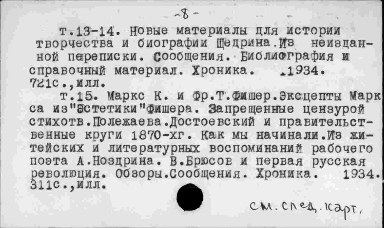 ﻿-
т.13-14. Новые материалы для истории творчества и биографии Щедрина.Ив неизданной переписки, сообщения. Библиография и справочный материал. Хроника. *1934. 7£1с.,илл.
т.15. Маркс К. и фр.Т.Фишер.Эксцепты Марк са из "Эстетики’’Фишера. Запрещенные цензурой стихотв.Полежаева.Достоевский и правительственные круги 1870-хг. Как мы начинали.Из житейских и литературных воспоминаний рабочего поэта А.Ноздрина. В.Брюсов и первая русская революция. Обзоры.Сообщения. Хроника. 1934. 311с.,илл.